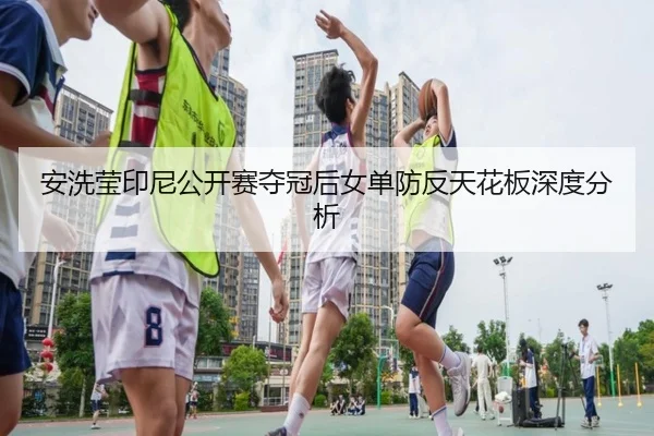 安洗莹印尼公开赛夺冠后女单防反天花板深度分析